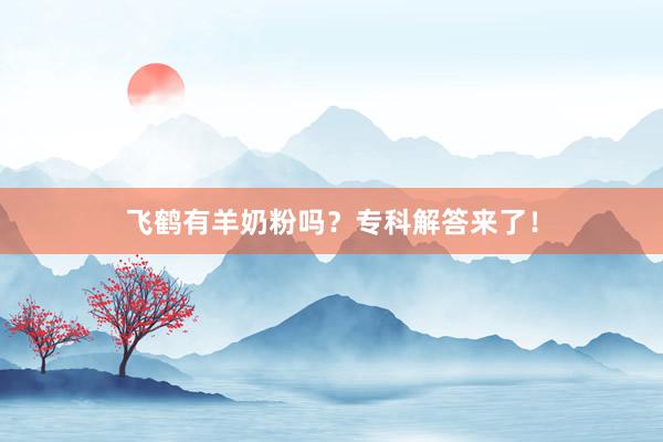 飞鹤有羊奶粉吗?专科解答来了!